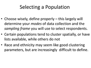 Selecting a Population
• Choose wisely, define properly – this largely will
determine your modes of data collection and the
sampling frame you will use to select respondents.
• Certain populations tend to cluster spatially, or have
lists available, while others do not
• Race and ethnicity may seem like good clustering
parameters, but are increasingly difficult to define.
 