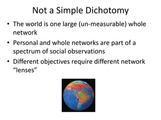 Not a Simple Dichotomy
• The world is one large (un-measurable) whole
network
• Personal and whole networks are part of a
spectrum of social observations
• Different objectives require different network
“lenses”
 
