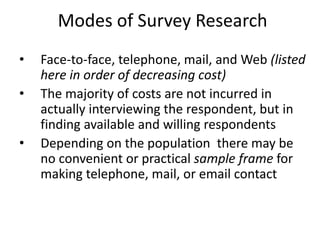 Modes of Survey Research
• Face-to-face, telephone, mail, and Web (listed
here in order of decreasing cost)
• The majority of costs are not incurred in
actually interviewing the respondent, but in
finding available and willing respondents
• Depending on the population there may be
no convenient or practical sample frame for
making telephone, mail, or email contact
 
