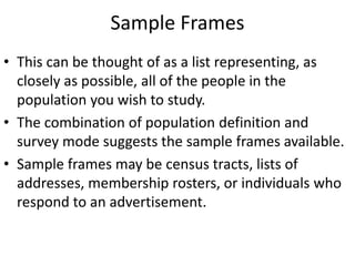 Sample Frames
• This can be thought of as a list representing, as
closely as possible, all of the people in the
population you wish to study.
• The combination of population definition and
survey mode suggests the sample frames available.
• Sample frames may be census tracts, lists of
addresses, membership rosters, or individuals who
respond to an advertisement.
 