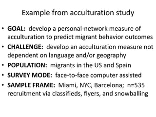Example from acculturation study
• GOAL: develop a personal-network measure of
acculturation to predict migrant behavior outcomes
• CHALLENGE: develop an acculturation measure not
dependent on language and/or geography
• POPULATION: migrants in the US and Spain
• SURVEY MODE: face-to-face computer assisted
• SAMPLE FRAME: Miami, NYC, Barcelona; n=535
recruitment via classifieds, flyers, and snowballing
 