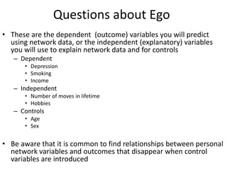 Questions about Ego
• These are the dependent (outcome) variables you will predict
using network data, or the independent (explanatory) variables
you will use to explain network data and for controls
– Dependent
• Depression
• Smoking
• Income
– Independent
• Number of moves in lifetime
• Hobbies
– Controls
• Age
• Sex
• Be aware that it is common to find relationships between personal
network variables and outcomes that disappear when control
variables are introduced
 