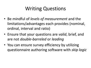 Writing Questions
• Be mindful of levels of measurement and the
limitations/advantages each provides (nominal,
ordinal, interval and ratio)
• Ensure that your questions are valid, brief, and
are not double-barreled or leading
• You can ensure survey efficiency by utilizing
questionnaire authoring software with skip logic
 