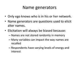 Name generators
• Only ego knows who is in his or her network.
• Name generators are questions used to elicit
alter names.
• Elicitation will always be biased because:
– Names are not stored randomly in memory
– Many variables can impact the way names are
recalled
– Respondents have varying levels of energy and
interest
 