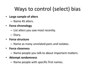 Ways to control (select) bias
• Large sample of alters
– Name 45 alters.
• Force chronology
– List alters you saw most recently.
– Diary.
• Force structure
– Name as many unrelated pairs and isolates.
• Force closeness
– Name people you talk to about important matters.
• Attempt randomness
– Name people with specific first names.
 