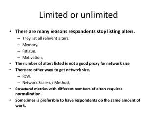 Limited or unlimited
• There are many reasons respondents stop listing alters.
– They list all relevant alters.
– Memory.
– Fatigue.
– Motivation.
• The number of alters listed is not a good proxy for network size
• There are other ways to get network size.
– RSW.
– Network Scale-up Method.
• Structural metrics with different numbers of alters requires
normalization.
• Sometimes is preferable to have respondents do the same amount of
work.
 
