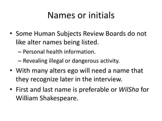 Names or initials
• Some Human Subjects Review Boards do not
like alter names being listed.
– Personal health information.
– Revealing illegal or dangerous activity.
• With many alters ego will need a name that
they recognize later in the interview.
• First and last name is preferable or WilSha for
William Shakespeare.
 