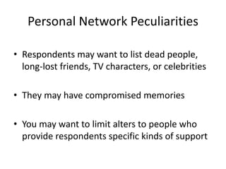 Personal Network Peculiarities
• Respondents may want to list dead people,
long-lost friends, TV characters, or celebrities
• They may have compromised memories
• You may want to limit alters to people who
provide respondents specific kinds of support
 
