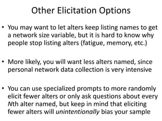 Other Elicitation Options
• You may want to let alters keep listing names to get
a network size variable, but it is hard to know why
people stop listing alters (fatigue, memory, etc.)
• More likely, you will want less alters named, since
personal network data collection is very intensive
• You can use specialized prompts to more randomly
elicit fewer alters or only ask questions about every
Nth alter named, but keep in mind that eliciting
fewer alters will unintentionally bias your sample
 
