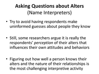 Asking Questions about Alters
(Name Interpreters)
• Try to avoid having respondents make
uninformed guesses about people they know
• Still, some researchers argue it is really the
respondents’ perception of their alters that
influences their own attitudes and behaviors
• Figuring out how well a person knows their
alters and the nature of their relationships is
the most challenging interpretive activity
 