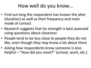How well do you know…
• Find out long the respondent has known the alter
(duration) as well as their frequency and main
mode of contact
• Research suggests that tie strength is best assessed
using questions about closeness
• People tend to be less close to people they do not
like, even though they may know a lot about them
• Asking how respondents know someone is also
helpful – “How did you meet?” (school, work, etc.)
 