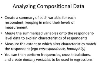 Analyzing Compositional Data
• Create a summary of each variable for each
respondent, keeping in mind their levels of
measurement
• Merge the summarized variables onto the respondent-
level data to explain characteristics of respondents
• Measure the extent to which alter characteristics match
the respondent (ego correspondence, homophily)
• You can then perform frequencies, cross tabulations,
and create dummy variables to be used in regressions
 