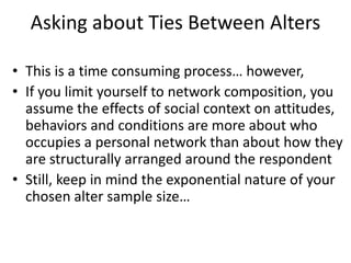 Asking about Ties Between Alters
• This is a time consuming process… however,
• If you limit yourself to network composition, you
assume the effects of social context on attitudes,
behaviors and conditions are more about who
occupies a personal network than about how they
are structurally arranged around the respondent
• Still, keep in mind the exponential nature of your
chosen alter sample size…
 