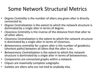Some Network Structural Metrics
• Degree Centrality is the number of alters any given alter is directly
connected to.
• Degree Centralization is the extent to which the network structure is
dominated by a single alter in terms of degree.
• Closeness Centrality is the inverse of the distance from that alter to
all other alters.
• Closeness Centralization is the extent to which the network structure
is dominated by a single alter in terms of closeness.
• Betweenness centrality for a given alter is the number of geodesics
(shortest paths) between all alters that the alter is on.
• Betweenness Centralization is the extent to which the network
structure is dominated by a single alter in terms of betweenness.
• Components are connected graphs within a network.
• Cliques are maximally complete subgraphs.
• Isolates are alters who are not tied to anybody else.
 