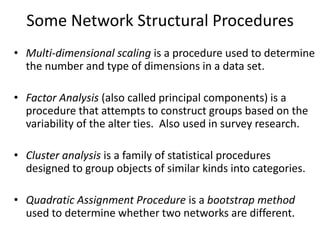 Some Network Structural Procedures
• Multi-dimensional scaling is a procedure used to determine
the number and type of dimensions in a data set.
• Factor Analysis (also called principal components) is a
procedure that attempts to construct groups based on the
variability of the alter ties. Also used in survey research.
• Cluster analysis is a family of statistical procedures
designed to group objects of similar kinds into categories.
• Quadratic Assignment Procedure is a bootstrap method
used to determine whether two networks are different.
 