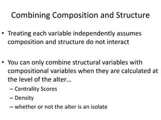 Combining Composition and Structure
• Treating each variable independently assumes
composition and structure do not interact
• You can only combine structural variables with
compositional variables when they are calculated at
the level of the alter…
– Centrality Scores
– Density
– whether or not the alter is an isolate
 
