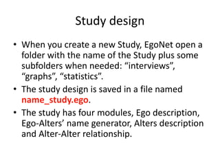 Study design
• When you create a new Study, EgoNet open a
folder with the name of the Study plus some
subfolders when needed: “interviews”,
“graphs”, “statistics”.
• The study design is saved in a file named
name_study.ego.
• The study has four modules, Ego description,
Ego-Alters’ name generator, Alters description
and Alter-Alter relationship.
 
