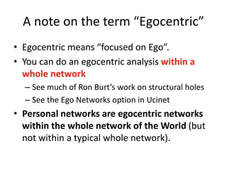 A note on the term “Egocentric”
• Egocentric means “focused on Ego”.
• You can do an egocentric analysis within a
whole network
– See much of Ron Burt’s work on structural holes
– See the Ego Networks option in Ucinet
• Personal networks are egocentric networks
within the whole network of the World (but
not within a typical whole network).
 