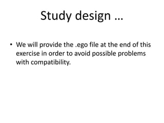 Study design …
• We will provide the .ego file at the end of this
exercise in order to avoid possible problems
with compatibility.
 