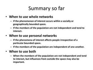 Summary so far
• When to use whole networks
– If the phenomenon of interest occurs within a socially or
geographically bounded space.
– If the members of the population are not independent and tend to
interact.
• When to use personal networks
– If the phenomena of interest affects people irrespective of a
particular bounded space.
– If the members of the population are independent of one another.
• When to use both
– When the members of the population are not independent and tend
to interact, but influences from outside the space may also be
important.
 