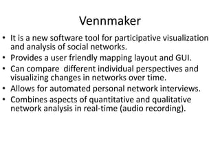 Vennmaker
• It is a new software tool for participative visualization
and analysis of social networks.
• Provides a user friendly mapping layout and GUI.
• Can compare different individual perspectives and
visualizing changes in networks over time.
• Allows for automated personal network interviews.
• Combines aspects of quantitative and qualitative
network analysis in real-time (audio recording).
 