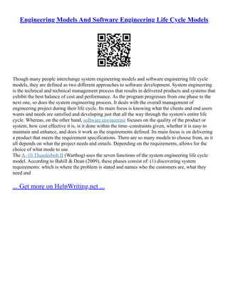 Engineering Models And Software Engineering Life Cycle Models
Though many people interchange system engineering models and software engineering life cycle
models, they are defined as two different approaches to software development. System engineering
is the technical and technical management process that results in delivered products and systems that
exhibit the best balance of cost and performance. As the program progresses from one phase to the
next one, so does the system engineering process. It deals with the overall management of
engineering project during their life cycle. Its main focus is knowing what the clients and end users
wants and needs are satisfied and developing just that all the way through the system's entire life
cycle. Whereas, on the other hand, software engineering focuses on the quality of the product or
system, how cost effective it is, is it done within the time–constraints given, whether it is easy to
maintain and enhance, and does it work as the requirements defined. Its main focus is on delivering
a product that meets the requirement specifications. There are so many models to choose from, as it
all depends on what the project needs and entails. Depending on the requirements, allows for the
choice of what mode to use.
The A–10 Thunderbolt II (Warthog) uses the seven functions of the system engineering life cycle
model. According to Bahill & Dean (2009), these phases consist of: (1) discovering system
requirements: which is where the problem is stated and names who the customers are, what they
need and
... Get more on HelpWriting.net ...
 