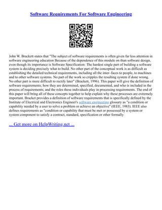 Software Requirements For Software Engineering
John W. Brackett states that "The subject of software requirements is often given far less attention in
software engineering education Because of the dependence of this module on than software design,
even though its importance is Software Specification: The hardest single part of building a software
system is deciding precisely what to build. No other part of the conceptual work is as difficult as
establishing the detailed technical requirements, including all the inter–faces to people, to machines
and to other software systems. No part of the work so cripples the resulting system if done wrong.
No other part is more difficult to rectify later" (Brackett, 1996). This paper will give the definition of
software requirements; how they are determined, specified, documented, and who is included in the
process of requirements; and the roles these individuals play in processing requirements. The end of
this paper will bring all of these concepts together to help explain why these processes are extremely
important. Bracket provides a definition of software requirements that is specifically defined by the
Institute of Electrical and Electronics Engineer's software engineering glossary as "a condition or
capability needed by a user to solve a problem or achieve an objective" (IEEE, 1983). IEEE also
defines requirements as "condition or capability that must be met or possessed by a system or
system component to satisfy a contract, standard, specification or other formally
... Get more on HelpWriting.net ...
 
