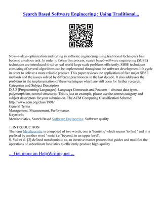 Search Based Software Engineering : Using Traditional...
Now–a–days optimization and testing in software engineering using traditional techniques has
become a tedious task. In order to fasten this process, search based–software engineering (SBSE)
techniques are introduced to solve real world large scale problems efficiently. SBSE techniques
consisting of several algorithms can be implemented throughout the software development life cycle
in order to deliver a more reliable product. This paper reviews the application of five major SBSE
methods and the issues solved by different practitioners in the last decade. It also addresses the
problems in the implementation of these techniques which are still open for further research.
Categories and Subject Descriptors
D.3.3 [Programming Languages]: Language Constructs and Features – abstract data types,
polymorphism, control structures. This is just an example, please use the correct category and
subject descriptors for your submission. The ACM Computing Classification Scheme:
http://www.acm.org/class/1998/
General Terms
Management, Measurement, Performance.
Keywords
Metaheuristics, Search Based Software Engineering, Software quality.
1. INTRODUCTION
The term Metaheuristic is composed of two words, one is 'heuristic' which means 'to find ' and it is
prefixed by another word ' meta' i.e. 'beyond, in an upper level'.
S. Voß et al. [2] defined metaheuristic as, an iterative master process that guides and modiﬁes the
operations of subordinate heuristics to eﬃciently produce high–quality
... Get more on HelpWriting.net ...
 