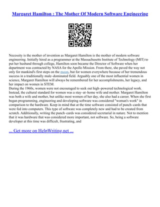 Margaret Hamilton : The Mother Of Modern Software Engineering
Necessity is the mother of invention as Margaret Hamilton is the mother of modern software
engineering. Initially hired as a programmer at the Massachusetts Institute of Technology (MIT) to
put her husband through college, Hamilton soon became the Director of Software when her
department was contracted by NASA for the Apollo Mission. From there, she paved the way not
only for mankind's first steps on the moon, but for women everywhere because of her tremendous
success in a traditionally male–dominated field. Arguably one of the most influential women in
science, Margaret Hamilton will always be remembered for her accomplishments, her legacy, and
her impact on women in STEM.
During the 1960s, women were not encouraged to seek out high–powered technological work.
Instead, the cultural standard for women was a stay–at–home wife and mother. Margaret Hamilton
was both a wife and mother, but unlike most women of her day, she also had a career. When she first
began programming, engineering and developing software was considered "woman's work" in
comparison to the hardware. Keep in mind that at the time software consisted of punch–cards that
were fed into computers. This type of software was completely new and had to be created from
scratch. Additionally, writing the punch–cards was considered secretarial in nature. Not to mention
that it was hardware that was considered more important, not software. So, being a software
developer at this time was difficult, frustrating, and
... Get more on HelpWriting.net ...
 
