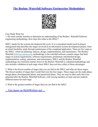 The Boehm- Waterfall Software Engineering Methodology
Case Study Write Up
1. Do some outside searches to determine an understanding of the Boehm– Waterfall Software
engineering methodology. How does this relate to the SDLC?
SDLC stands for the systems development life cycle. It is a conceptual model used in project
management that describes the stages involved in an information system development project, from
an initial feasibility study through maintenance of the completed application. There are five steps to
the SDLC, which are planning, analyze, design, implementation, and maintenance. The Boehm–
Waterfall Software engineering methodology is the waterfall software contains stages that hold
stages of system requirements, software requirements, preliminary and detailed design,
implementation, testing, operations, and maintenance. SDLC and the Boehm–Waterfall
methodology are extremely similar, however the Boehm–Waterfall is a detailed methodology and
also includes validation at each stage where SDLC does not have either of those advantages.
2. What is the fewest number of stages that you can find in the SDLC and what are those stages.
The fewest number of stages that I could find were the four stages. These stages are the study phase,
design phase, developmental phase, and operational phase. They are seen in other early that were
patterned after the Boehm–Waterfall Software, with varying numbers of steps and not–marked–
different names for each stage.
3. What is the greatest number of stages that you can find in the SDLC
... Get more on HelpWriting.net ...
 