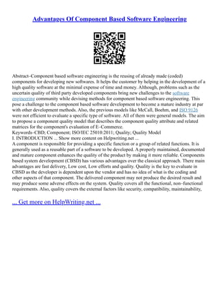 Advantages Of Component Based Software Engineering
Abstract–Component based software engineering is the reusing of already made (coded)
components for developing new softwares. It helps the customer by helping in the development of a
high quality software at the minimal expense of time and money. Although, problems such as the
uncertain quality of third party developed components bring new challenges to the software
engineering community while devising methods for component based software engineering. This
pose a challenge to the component based software development to become a mature industry at par
with other development methods. Also, the previous models like McCall, Boehm, and ISO 9126
were not efficient to evaluate a specific type of software. All of them were general models. The aim
to propose a component quality model that describes the component quality attribute and related
matrices for the component's evaluation of E–Commerce.
Keywords–CBD; Component; ISO/IEC 25010:2011; Quality; Quality Model
I. INTRODUCTION ... Show more content on Helpwriting.net ...
A component is responsible for providing a specific function or a group of related functions. It is
generally used as a reusable part of a software to be developed. A properly maintained, documented
and mature component enhances the quality of the product by making it more reliable. Components
based system development (CBSD) has various advantages over the classical approach. There main
advantages are fast delivery, Low cost, Low efforts and quality. Quality is the key to evaluate in
CBSD as the developer is dependent upon the vendor and has no idea of what is the coding and
other aspects of that component. The delivered component may not produce the desired result and
may produce some adverse effects on the system. Quality covers all the functional, non–functional
requirements. Also, quality covers the external factors like security, compatibility, maintainability,
... Get more on HelpWriting.net ...
 