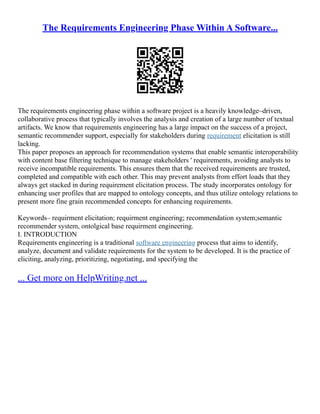 The Requirements Engineering Phase Within A Software...
The requirements engineering phase within a software project is a heavily knowledge–driven,
collaborative process that typically involves the analysis and creation of a large number of textual
artifacts. We know that requirements engineering has a large impact on the success of a project,
semantic recommender support, especially for stakeholders during requirement elicitation is still
lacking.
This paper proposes an approach for recommendation systems that enable semantic interoperability
with content base filtering technique to manage stakeholders ' requirements, avoiding analysts to
receive incompatible requirements. This ensures them that the received requirements are trusted,
completed and compatible with each other. This may prevent analysts from effort loads that they
always get stacked in during requirement elicitation process. The study incorporates ontology for
enhancing user profiles that are mapped to ontology concepts, and thus utilize ontology relations to
present more fine grain recommended concepts for enhancing requirements.
Keywords– requirment elicitation; requirment engineering; recommendation system;semantic
recommender system, ontolgical base requirment engineering.
I. INTRODUCTION
Requirements engineering is a traditional software engineering process that aims to identify,
analyze, document and validate requirements for the system to be developed. It is the practice of
eliciting, analyzing, prioritizing, negotiating, and specifying the
... Get more on HelpWriting.net ...
 