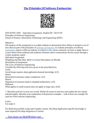 The Principles Of Software Engineering
ITECH3501–6501 – Individual Assignment. Student ID : 30131158
Principles of Software Engineering
School of Science, Information Technology and Engineering (SITE)
Objective:
The purpose of this assignment is to enable students to demonstrate their ability to interpret a set of
laws that are part of the principles of software engineering, to evaluate principles of software
engineering aspects within an industry in relation to the various elements covered, to apply them to
a cases drawn from technical and academic literature and to communicate the key issues through a
written academic report.
Individual Assignment
Weighting and Due Date: Refer to Course Description on Moodle
Description of assignment:
The Laws of Software Engineering.
Consider the following four laws given in the prescribed text:
Curtis
Good design requires deep application domain knowledge. (L5)
Simon
Hierarchical structures reduce complexity. (L6)
Denert
Separation of concerns leads to standard architectures. (L9)
DeRemer
What applies to small systems does not apply to large ones. (LI6)
1. Describe each law in your own words. Define the terms in each law and explain the law clearly
and thoroughly. Illustrate your explanation with practical examples – with at least one example for
each law from software engineering.
Curtis :
For make S
For Build Successfully Large and Complex system, The Deep Application specific knowledge is
must required,The deep integration of various
... Get more on HelpWriting.net ...
 