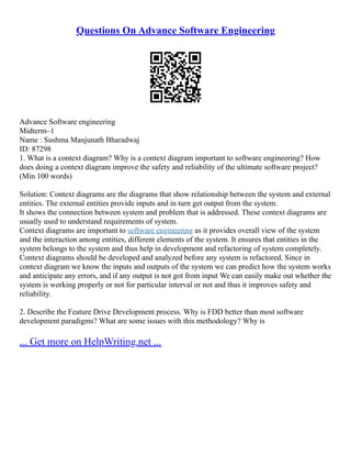 Questions On Advance Software Engineering
Advance Software engineering
Midterm–1
Name : Sushma Manjunath Bharadwaj
ID: 87298
1. What is a context diagram? Why is a context diagram important to software engineering? How
does doing a context diagram improve the safety and reliability of the ultimate software project?
(Min 100 words)
Solution: Context diagrams are the diagrams that show relationship between the system and external
entities. The external entities provide inputs and in turn get output from the system.
It shows the connection between system and problem that is addressed. These context diagrams are
usually used to understand requirements of system.
Context diagrams are important to software engineering as it provides overall view of the system
and the interaction among entities, different elements of the system. It ensures that entities in the
system belongs to the system and thus help in development and refactoring of system completely.
Context diagrams should be developed and analyzed before any system is refactored. Since in
context diagram we know the inputs and outputs of the system we can predict how the system works
and anticipate any errors, and if any output is not got from input We can easily make out whether the
system is working properly or not for particular interval or not and thus it improves safety and
reliability.
2. Describe the Feature Drive Development process. Why is FDD better than most software
development paradigms? What are some issues with this methodology? Why is
... Get more on HelpWriting.net ...
 