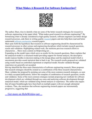 What Makes A Research For Software Engineering?
The author, Shaw, tries to identify what are some of the better research strategies for research in
software engineering in her paper titled, "What makes good research in software engineering?" By
formalizing what is already considered as high quality research, software engineers can better design
research processes, aide them in writing quality research papers and also help them read and better
understand software engineering research papers.
Shaw puts forth the hypothesis that research in software engineering should be characterized by
research processes in other science and engineering disciplines which include research questions,
results and validation. Highlighting related work, she mentions previous research efforts to
characterize ... Show more content on Helpwriting.net ...
Expanding on the model types which serve as results for the research questions, Shaw explains that
the analytical model is a structural model providing support for formal analysis, the descriptive
model exposes hurdles in decision making in the design phase and the empirical model which is
uncommon provides sound statistical data to back it up. The research results proposed are validated
using results based on controlled experiment or empirical model. Results validated through
experience are generally not accepted.
Having identified the three main characteristics of software engineering research, Shaw proposes
that research strategies should be created as a combination of the three research characteristics.
Shaw validates her proposal by pointing out some of the most common research strategies, as seen
in widely accepted publications, follow this template of combination of research questions, results
and validation. Some of the most common strategies include proposing new methods for software
development which are validated through use cases and analyzing software development through
analytical model, which are validated using formal analysis or experience. The author also argues
that all major breakthroughs have been built on multiple papers with not enough substantial
evidence. Thus, she mentions that software engineering research papers are incrementally
progressive, suggesting that
... Get more on HelpWriting.net ...
 