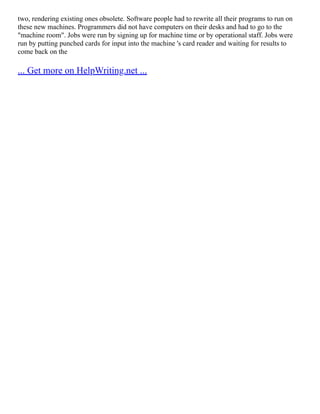 two, rendering existing ones obsolete. Software people had to rewrite all their programs to run on
these new machines. Programmers did not have computers on their desks and had to go to the
"machine room". Jobs were run by signing up for machine time or by operational staff. Jobs were
run by putting punched cards for input into the machine 's card reader and waiting for results to
come back on the
... Get more on HelpWriting.net ...
 