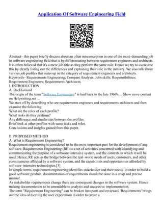 Application Of Software Engineering Field
Abstract– this paper briefly discuss about an often misconception in one of the most–demanding job
in software engineering field that is by differentiating between requirement engineers and architects.
It is often believed that it's a mere job title as they perform the same role. Hence we try to overcome
this by clearly listing out the differences and explaining their role in the industry. We also talk about
various job profiles that sums up in the category of requirement engineers and architects.
Keywords– Requirements Engineering; Compare Analysis; Jobs skills; Responsibilities;
Requirement Engineers; Requirements Architects;
I. INTRODUCTION
A. BackGround
The origin of the term "Software Engineering" is laid back to the late 1960's ... Show more content
on Helpwriting.net ...
We start off by describing who are requirements engineers and requirements architects and then
examine the following
What are the roles of each profile?
What tasks do they perform?
Any difference and similarities between the profiles.
Brief look at other profiles with same tasks and roles.
Conclusions and insights gained from this paper.
II. PROPOSED METHOD
A. What is Requirement Engineering?
Requirement engineering is considered to be the most important part for the development of any
software. Requirements Engineering (RE) is a set of activities concerned with identifying and
communicating the purpose of a software–intensive system, and the contexts in which it will be
used. Hence, RE acts as the bridge between the real–world needs of users, customers, and other
constituencies affected by a software system, and the capabilities and opportunities afforded by
software–intensive technologies.[3]
In simple terms, requirement engineering identifies stakeholder and their needs. In order to build a
good software product, documentation of requirements should be done in a crisp and precise
manner.
As stakeholder requirements change there are consequent changes in the software system. Hence
making documentation to be amendable to analysis and successive implementation.
The term "Requirement Engineering" can be broken into parts and reviewed. 'Requirements' brings
out the idea of meeting the user expectation in order to create a
 