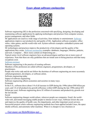 Essay about software engineering
Software engineering (SE) is the profession concerned with specifying, designing, developing and
maintaining software applications by applying technologies and practices from computer science,
project management, and other fields.
SE applications are used in a wide range of activities, from industry to entertainment. Software
applications improve user productivity and quality of life. Application software examples: office
suites, video games, and the world wide web. System software examples: embedded systems and
operating systems.
SE technologies and practices improve the productivity of developers and the quality of the
applications they create. Software engineering examples: databases, languages, libraries, patterns,
and tools. Computer ... Show more content on Helpwriting.net ...
Typical senior–level software engineers have an advanced degree and have ten or more years of
experience. Note that these are only guidelines that are trends seen in hiring practices and that many
exceptions exist.
Software engineer
Software engineering is the practice of creating software.
Members of this profession are called software engineers, programmers, developers, or
practitioners.
People who write code and do not follow the doctrines of software engineering are more accurately
called programmers, developers, or software artists.
Software engineering today
Impact of software engineering
Software engineering affects economies and societies in many ways.
Economic
In the U.S., software drove about 1/4 of all increase in GDP during the 1990s (about $90 billion per
year), and 1/6 of all productivity growth (efficiency within GDP) during the late 1990s (about $33
billion per year). Software engineering drove $1 trillion of economic and productivity growth over
the last decade.
Social
Software engineering changes world culture, wherever people use computers. Email, the world–
wide web, and instant messaging enable people to interact in new ways. Software lowers the cost
and improves the quality of health–care, fire departments, and other important social services.
Successful projects where software engineering methods have been applied include Linux, the space
shuttle software, and automatic teller machines. When it is cheaper to run a business or
... Get more on HelpWriting.net ...
 
