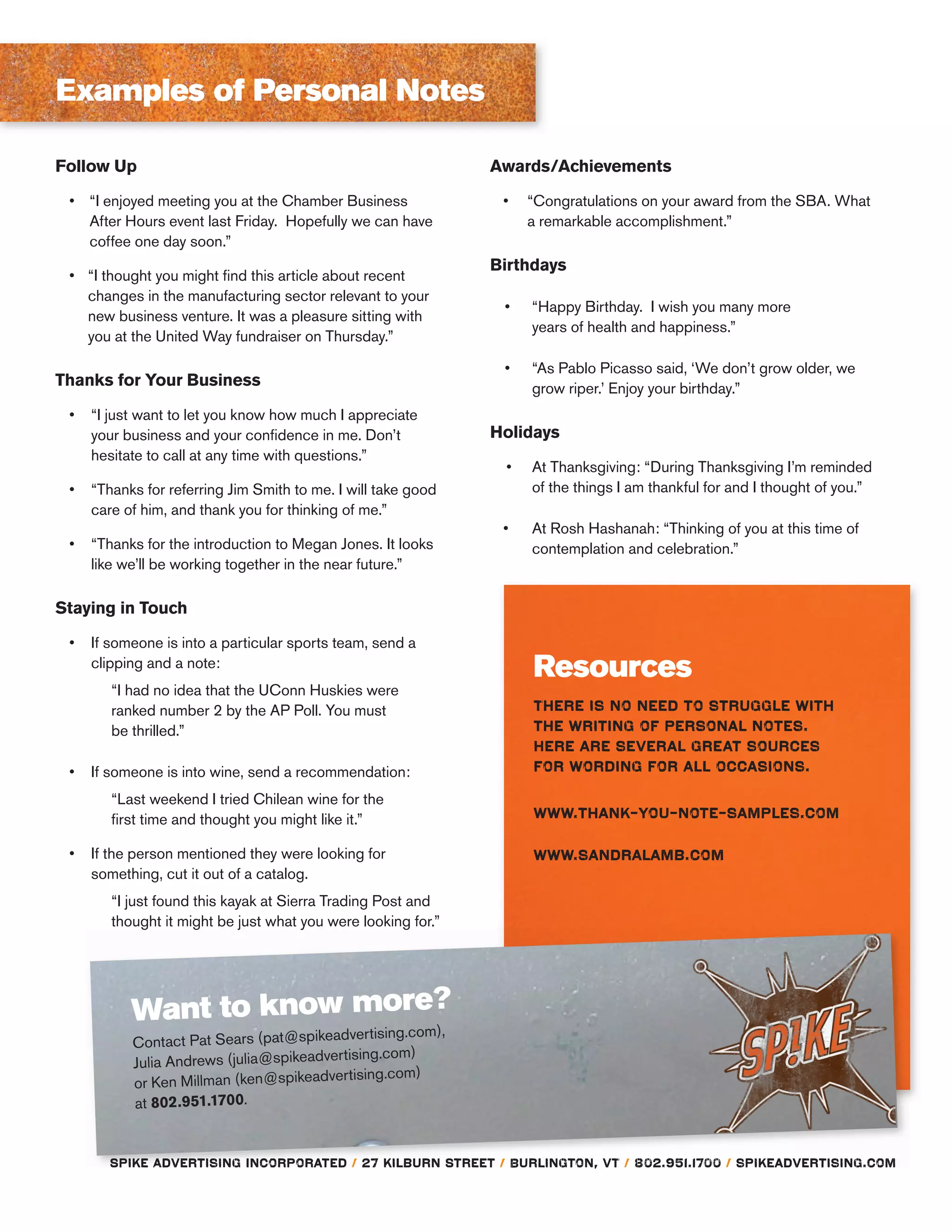 Resources
Follow Up
“I enjoyed meeting you at the Chamber Business
After Hours event last Friday. Hopefully we can have
coffee one day soon.”
“I thought you might ﬁnd this article about recent
changes in the manufacturing sector relevant to your
new business venture. It was a pleasure sitting with
you at the United Way fundraiser on Thursday.”
Thanks for Your Business
“I just want to let you know how much I appreciate
your business and your conﬁdence in me. Don’t
hesitate to call at any time with questions.”
“Thanks for referring Jim Smith to me. I will take good
care of him, and thank you for thinking of me.”
“Thanks for the introduction to Megan Jones. It looks
like we’ll be working together in the near future.”
Staying in Touch
If someone is into a particular sports team, send a
clipping and a note:
“I had no idea that the UConn Huskies were
ranked number 2 by the AP Poll. You must
be thrilled.”
If someone is into wine, send a recommendation:
“Last weekend I tried Chilean wine for the
ﬁrst time and thought you might like it.”
If the person mentioned they were looking for
something, cut it out of a catalog.
“I just found this kayak at Sierra Trading Post and
thought it might be just what you were looking for.”
Want to know more?
Contact Pat Sears (pat@spikeadvertising.com),
Julia Andrews (julia@spikeadvertising.com)
or Ken Millman (ken@spikeadvertising.com)
at 802.951.1700.
Awards/Achievements
“Congratulations on your award from the SBA. What
a remarkable accomplishment.”
Birthdays
“Happy Birthday. I wish you many more
years of health and happiness.”
“As Pablo Picasso said, ‘We don’t grow older, we
grow riper.’ Enjoy your birthday.”
Holidays
At Thanksgiving: “During Thanksgiving I’m reminded
of the things I am thankful for and I thought of you.”
At Rosh Hashanah: “Thinking of you at this time of
contemplation and celebration.”
Examples of Personal Notes
 