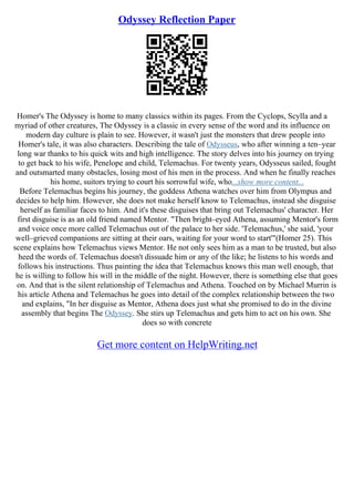Odyssey Reflection Paper
Homer's The Odyssey is home to many classics within its pages. From the Cyclops, Scylla and a
myriad of other creatures, The Odyssey is a classic in every sense of the word and its influence on
modern day culture is plain to see. However, it wasn't just the monsters that drew people into
Homer's tale, it was also characters. Describing the tale of Odysseus, who after winning a ten–year
long war thanks to his quick wits and high intelligence. The story delves into his journey on trying
to get back to his wife, Penelope and child, Telemachus. For twenty years, Odysseus sailed, fought
and outsmarted many obstacles, losing most of his men in the process. And when he finally reaches
his home, suitors trying to court his sorrowful wife, who...show more content...
Before Telemachus begins his journey, the goddess Athena watches over him from Olympus and
decides to help him. However, she does not make herself know to Telemachus, instead she disguise
herself as familiar faces to him. And it's these disguises that bring out Telemachus' character. Her
first disguise is as an old friend named Mentor. "Then bright–eyed Athena, assuming Mentor's form
and voice once more called Telemachus out of the palace to her side. 'Telemachus,' she said, 'your
well–grieved companions are sitting at their oars, waiting for your word to start'"(Homer 25). This
scene explains how Telemachus views Mentor. He not only sees him as a man to be trusted, but also
heed the words of. Telemachus doesn't dissuade him or any of the like; he listens to his words and
follows his instructions. Thus painting the idea that Telemachus knows this man well enough, that
he is willing to follow his will in the middle of the night. However, there is something else that goes
on. And that is the silent relationship of Telemachus and Athena. Touched on by Michael Murrin is
his article Athena and Telemachus he goes into detail of the complex relationship between the two
and explains, "In her disguise as Mentor, Athena does just what she promised to do in the divine
assembly that begins The Odyssey. She stirs up Telemachus and gets him to act on his own. She
does so with concrete
Get more content on HelpWriting.net
 