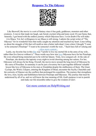 Response To The Odyssey
Like Beowulf, the movie is a sort of fantasy since it has gods, goddesses, monsters and other
creatures. A movie that made me laugh, sad, bored, excited, kilig and teary–eyed. It's just funny that,
honestly, I got bored with the endless journey which Odysseus have. I even doubt if he will make
it to Ithaca. Yet, he's willingness to see Ithaca is still strong. I admire the script writer of "The
Odyssey" for its wonderful lines that really caught my attention and touched my heart. Lines telling
us about the struggle of life that will mold us into a better individual. Lines where I thought "I want
to be someone's Penelope" "I want to be someone's worth the wait..." Such lines full of valuing and
...show more content...
Lastly, my favorite line in this film was "I prefer to live my mortal life in the arms of my wife...
rather than live forever without it." These words says how true love Odysseus have for her Penelope.
He even refused being immortal just to be with her Queen. Truly, love conquers all. At the side of
Penelope, she destroys the tapestry every night to avoid choosing among her suitors. For her,
Odysseus will always be her King. Overall, the movie move around the long travel of Odysseus by
the curse of Poseidon. In summary it can be just a lovestory but it put together different valuable
lesson like love of Odysseus to his men or friendship despite the stubborness of them. The Giant
Cyclops, the Witch, Calypso, entering the Kingdom of Dead, encounter the Scylla, Charybdis and
the curiosity of Elpenor are the conflicts that prolonged his expedition. The journey that strengthens
the love, trust, loyalty and faithfulness between Penelope and Odysseus. The journey that must be
understood by all of us, and we will know the true meaning of life. God's purpose is not to punish
and make our life miserable rather to give the wisdom of one's
Get more content on HelpWriting.net
 