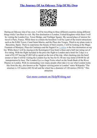 The Journey Of An Odyssey Trip Of My Own
During an Odyssey trip of my own, I will be travelling to three different countries doing different
things while I am there to visit. My first destination is London, United Kingdom while there I will
be visiting the London Eye, Tower Bridge, and Trafalgar Square. My second place of interest for
travel is Paris, France. While there to contain the boredom I will be a part of the tourist attractions
such as the Eiffel Tower, Canal Saint–Martin, and the Place des Vosges. Third in my plane route is
Barcelona, Spain. There to experience the beauty of their country, I will be looking at the Magic
Fountain of Montjuic; Placa de Catalunya and the Sagrat Cor. London is the first destination on my
list. While there I will be staying at the Kensington Close hotel a three and a half star rating out of
five rating. With the flight included in the price the flight to London and a hotel for 2 days is a
total of $2,197 leaving $7,803 left to spend on the rest of the trip. After checking into the hotel
sooner or later I will be visiting the London Eye by bus for $1.50 one way (total of $9.00 for all
transportation by bus). The London Eye is a large Ferris wheel on the South Bank of the River
Thames in London, With its outstanding view many people often take it to see what London looks
like from the sky, also known as the "highest viewing point in London" states Wikipedia "The
structure is 135 metres (443 ft) tall and the wheel has a diameter of 120 metres (394 ft)." This
attraction
Get more content on HelpWriting.net
 