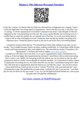 Homer's The Odyssey-Personal Narrative
As the day I awoke, I've known that my father has died and how it happened was a tragedy. I had a
vision last night that I was being taken to Agamemnon. I knew that this was true, it was that I saw
it coming. "I will be Agamemnon's to be bride" I shouted in my head. I only thought of what has
happened so far. I was panicking over the war. Mymother queen Hecuba was worrying over us, I
couldn't bare to watch my mother die, as I already saw of her fate. As we all were being taken to
a man to tell us what will happen to us all. I heard the man say that my mother was going to be
Odysseus slave. I heard her plead as much as she can to not be his slave, but nothing helped.
I wanted to scream at him and say "You should know better than making us servants, we are
royalty." but I couldn't because I knew my place, nothing would help. As I stood there stiffly having
visions and being traumatized, they soon called to me. The man told my mother,"Cassandra is for
Agamemnon". I sat there still with no sudden...show more content...
I couldn't see who did it, but I was tired. As we got to Agamemnon's castle, Clytemnestra was
acting as if she was happy that Agamemnon has returned. I stood there with no motion just going
into a vision, I saw Apollo. He was going to kill me with an axe. he was about to slay me, and I
screamed as loud as I could. I never thought of a horrific accident. As I came back to reality, Queen
Clytemnestra was calling for me, for I knew that this was my fate. I stood there trying not to show
fear. She took me to Agamemnon, dead she had an axe, just like the vision. " do you have mercy,
please don't kill me I shall not die as a slave" I plead. "You'll die with your beloved one", says
Clytemnestra in rage. She grabbed the axe and swung, I jerked a bit, but it was too late. " you shall
pay for this, for these are my last words." I say. As I see the light and blood behind me, I rise to join
the gods and I am glad the suffering has
Get more content on HelpWriting.net
 