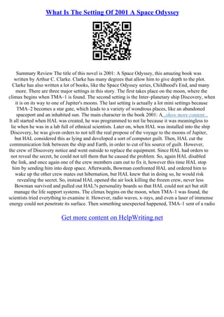 What Is The Setting Of 2001 A Space Odyssey
Summary Review The title of this novel is 2001: A Space Odyssey, this amazing book was
written by Arthur C. Clarke. Clarke has many degrees that allow him to give depth to the plot.
Clarke has also written a lot of books, like the Space Odyssey series, Childhood's End, and many
more. There are three major settings in this story. The first takes place on the moon, where the
climax begins when TMA–1 is found. The second setting is the Inter–planetary ship Discovery, when
it is on its way to one of Jupiter's moons. The last setting is actually a lot mini settings because
TMA–2 becomes a star gate, which leads to a variety of wondrous places, like an abandoned
spaceport and an inhabited sun. The main character in the book 2001: A...show more content...
It all started when HAL was created, he was programmed to not lie because it was meaningless to
lie when he was in a lab full of ethnical scientists. Later on, when HAL was installed into the ship
Discovery, he was given orders to not tell the real propose of the voyage to the moons of Jupiter,
but HAL considered this as lying and developed a sort of computer guilt. Then, HAL cut the
communication link between the ship and Earth, in order to cut of his source of guilt. However,
the crew of Discovery notice and went outside to replace the equipment. Since HAL had orders to
not reveal the secret, he could not tell them that he caused the problem. So, again HAL disabled
the link, and once again one of the crew members cam out to fix it, however this time HAL stop
him by sending him into deep space. Afterwards, Bowman confronted HAL and ordered him to
wake up the other crew mates out hibernation, but HAL knew that in doing so, he would risk
revealing the secret. So, instead HAL opened the air lock killing the frozen crew, never less
Bowman survived and pulled out HAL?s personality boards so that HAL could not act but still
manage the life support systems. The climax begins on the moon, when TMA–1 was found, the
scientists tried everything to examine it. However, radio waves, x–rays, and even a laser of immense
energy could not penetrate its surface. Then something unexpected happened, TMA–1 sent of a radio
Get more content on HelpWriting.net
 