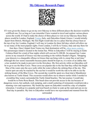 My Odyssey Research Paper
If I were given the chance to go on my own Odyssey to three different places the decision would be
a difficult one. For as long as I can remember I have wanted to travel and explore various places
across the world. If I had to make the choice of three places to visit on my Odyssey those three
places would be London, England; Venice, Italy; and Zakynthos Island, Greece. I would initially
depart from Detroit, Michigan. My first flight would take me to a place that has always been at
the top of my list: London, England. I will stay in London for three full days which will allow me
to see many of the most popular sights. From London, I will fly to Venice, Italy and stay there for
four days. Once I depart from Venice my final destination will be...show more content...
This picturesque island is located in the Ionian Sea. While in Zakynthos I will be staying at Zante
Calinica Hotel for a total of four nights which will cost me $1,208.00. An unusual law I came
across in my research of Greece was that according to the website Reader's Digest, "Dropping
your drawers is a chargeable offense in Greece that can bring with it a steep fine or jail time."
Although this law seems reasonable because pants should be kept on, it is more of an oddity that
a law needed to be made to prevent it in the first place. My first activity while on Zakynthos will
be to go to see the Blue Caves. These caves are popular due to the fact that they reflect the bright
blue of the water onto the cave walls while the water reflects the striking blue of the sky. This
tourist spot can only be reached by the sea but it would be worth the ride to be able to see the
striking beauty of the Blue Caves. The second day would be spent on a boat trip to Marathonisi
also known as Turtle Island. This excursion would allow me to observe turtles while I snorkel in
crystalline blue waters surrounded the Turtle Island beaches. The last journey I would take
would be to Porto Roxa Beach. This beach does not provide access to the sea because of
dangerous waves, but sunbeds, rock jumping, and a small scattering of restaurants would provide a
stunning view and experience. My fourth day spent on Zakynthos would be a day of complete
relaxation. I would go to a popular and local beach on Zante to soak up the sand and sun on my
final day in paradise. My time in Zakynthos would leave me rejuvenated and stunned from the
surrounded
Get more content on HelpWriting.net
 