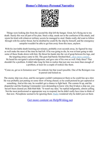 Homer's Odyssey-Personal Narrative
Things were looking dire from the second the ship left the hangar. Great, he's flying me to my
death. Surely this was all part of his plan. Steal a ship, sneak out in the confusion of the attack, and
rejoin his kind with whatever military secrets he managed to steal. Hades really did want to follow
through with his earlier threat, but he doubted he could fly the ship by himself, and the emergency
autopilot wouldn't be able to get him away from this mess, anyhow.
With his inevitable death looming just minutes, probably even seconds away, he figured he may
as well make the most of the time he had left. If he was going to die, he was at least going to take
some of these freaks down with him. He thrust his hands into the vat of goop between his legs, and
the targeting arrays came to life. The guns had barely finished their...show more content...
He heard his navigator's acknowledgement, and gave one of his own as well. Only three? That
shouldn't be a problem. It didn't take long for him to realize that just one was more than enough of
a problem, at least for a couple of rookies like them.
"Come on, get us in formation now!" he ordered, but that wasn't possible. One of the Reinigers was
in pursuit and locked on.
The enemy ship was close, and his navigator couldn't outmaneuver them so he could line up a shot.
He was probably just putting on some show of being chased, so he could pretend he got captured or
something. And at this rate, he wouldn't get a chance to fight back. The comms lit up, and the
dispatcher and the freaking Commander were demanding to know why they'd taken a ship out, you
haven't been cleared yet, blah blah blah. "It wasn't my idea," he replied indignantly, almost yelling.
Not the most professional or appropriate way to respond, but he didn't really have time to think of
that now. Persephone seemed to be ignoring them. Hades wondered why he didn't just cut them
Get more content on HelpWriting.net
 