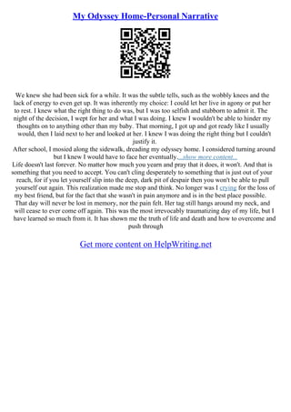 My Odyssey Home-Personal Narrative
We knew she had been sick for a while. It was the subtle tells, such as the wobbly knees and the
lack of energy to even get up. It was inherently my choice: I could let her live in agony or put her
to rest. I knew what the right thing to do was, but I was too selfish and stubborn to admit it. The
night of the decision, I wept for her and what I was doing. I knew I wouldn't be able to hinder my
thoughts on to anything other than my baby. That morning, I got up and got ready like I usually
would, then I laid next to her and looked at her. I knew I was doing the right thing but I couldn't
justify it.
After school, I mosied along the sidewalk, dreading my odyssey home. I considered turning around
but I knew I would have to face her eventually....show more content...
Life doesn't last forever. No matter how much you yearn and pray that it does, it won't. And that is
something that you need to accept. You can't cling desperately to something that is just out of your
reach, for if you let yourself slip into the deep, dark pit of despair then you won't be able to pull
yourself out again. This realization made me stop and think. No longer was I crying for the loss of
my best friend, but for the fact that she wasn't in pain anymore and is in the best place possible.
That day will never be lost in memory, nor the pain felt. Her tag still hangs around my neck, and
will cease to ever come off again. This was the most irrevocably traumatizing day of my life, but I
have learned so much from it. It has shown me the truth of life and death and how to overcome and
push through
Get more content on HelpWriting.net
 