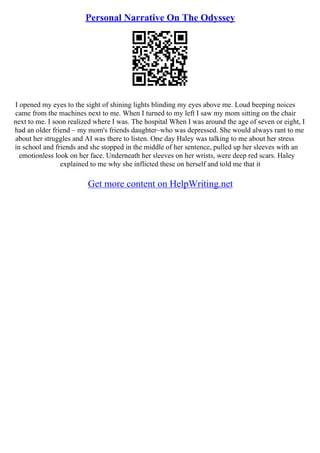 Personal Narrative On The Odyssey
I opened my eyes to the sight of shining lights blinding my eyes above me. Loud beeping noices
came from the machines next to me. When I turned to my left I saw my mom sitting on the chair
next to me. I soon realized where I was. The hospital When I was around the age of seven or eight, I
had an older friend – my mom's friends daughter–who was depressed. She would always rant to me
about her struggles and AI was there to listen. One day Haley was talking to me about her stress
in school and friends and she stopped in the middle of her sentence, pulled up her sleeves with an
emotionless look on her face. Underneath her sleeves on her wrists, were deep red scars. Haley
explained to me why she inflicted these on herself and told me that it
Get more content on HelpWriting.net
 
