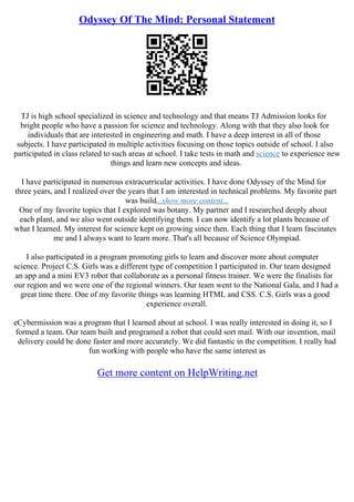 Odyssey Of The Mind: Personal Statement
TJ is high school specialized in science and technology and that means TJ Admission looks for
bright people who have a passion for science and technology. Along with that they also look for
individuals that are interested in engineering and math. I have a deep interest in all of those
subjects. I have participated in multiple activities focusing on those topics outside of school. I also
participated in class related to such areas at school. I take tests in math and science to experience new
things and learn new concepts and ideas.
I have participated in numerous extracurricular activities. I have done Odyssey of the Mind for
three years, and I realized over the years that I am interested in technical problems. My favorite part
was build...show more content...
One of my favorite topics that I explored was botany. My partner and I researched deeply about
each plant, and we also went outside identifying them. I can now identify a lot plants because of
what I learned. My interest for science kept on growing since then. Each thing that I learn fascinates
me and I always want to learn more. That's all because of Science Olympiad.
I also participated in a program promoting girls to learn and discover more about computer
science. Project C.S. Girls was a different type of competition I participated in. Our team designed
an app and a mini EV3 robot that collaborate as a personal fitness trainer. We were the finalists for
our region and we were one of the regional winners. Our team went to the National Gala, and I had a
great time there. One of my favorite things was learning HTML and CSS. C.S. Girls was a good
experience overall.
eCybermission was a program that I learned about at school. I was really interested in doing it, so I
formed a team. Our team built and programed a robot that could sort mail. With our invention, mail
delivery could be done faster and more accurately. We did fantastic in the competition. I really had
fun working with people who have the same interest as
Get more content on HelpWriting.net
 