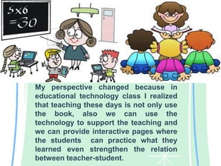 My perspective changed because in
educational technology class I realized
that teaching these days is not only use
the book, also we can use the
technology to support the teaching and
we can provide interactive pages where
the students can practice what they
learned even strengthen the relation
between teacher-student.
 